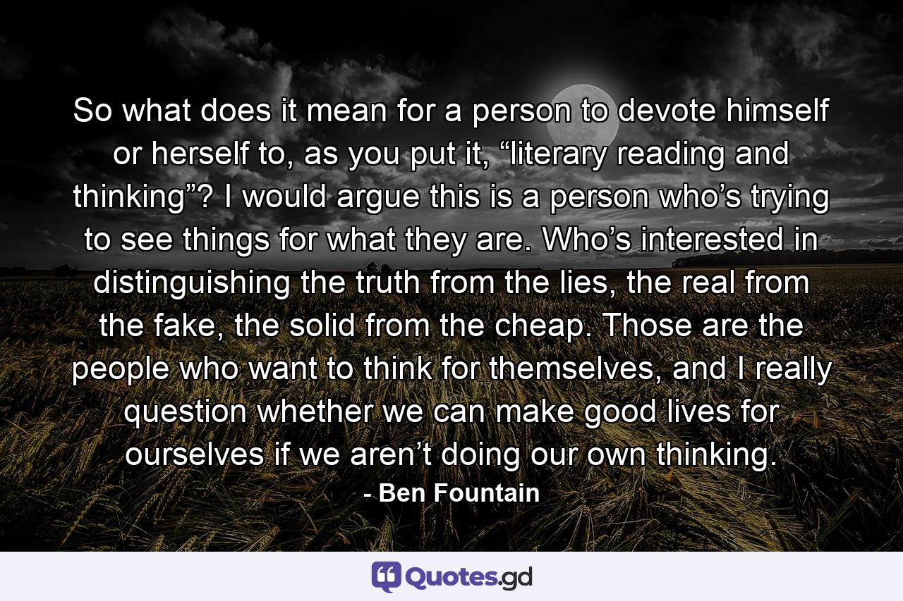 So what does it mean for a person to devote himself or herself to, as you put it, “literary reading and thinking”? I would argue this is a person who’s trying to see things for what they are. Who’s interested in distinguishing the truth from the lies, the real from the fake, the solid from the cheap. Those are the people who want to think for themselves, and I really question whether we can make good lives for ourselves if we aren’t doing our own thinking. - Quote by Ben Fountain