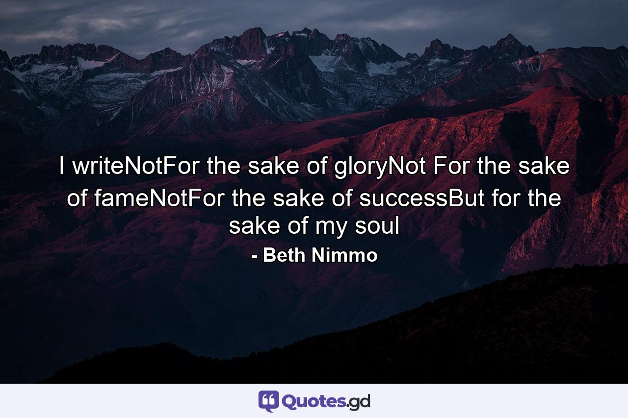 I writeNotFor the sake of gloryNot For the sake of fameNotFor the sake of successBut for the sake of my soul - Quote by Beth Nimmo