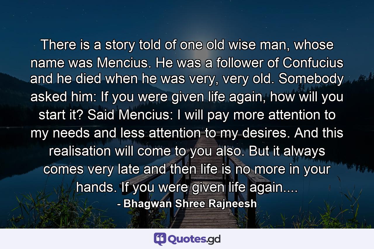 There is a story told of one old wise man, whose name was Mencius. He was a follower of Confucius and he died when he was very, very old. Somebody asked him: If you were given life again, how will you start it? Said Mencius: I will pay more attention to my needs and less attention to my desires. And this realisation will come to you also. But it always comes very late and then life is no more in your hands. If you were given life again.... - Quote by Bhagwan Shree Rajneesh