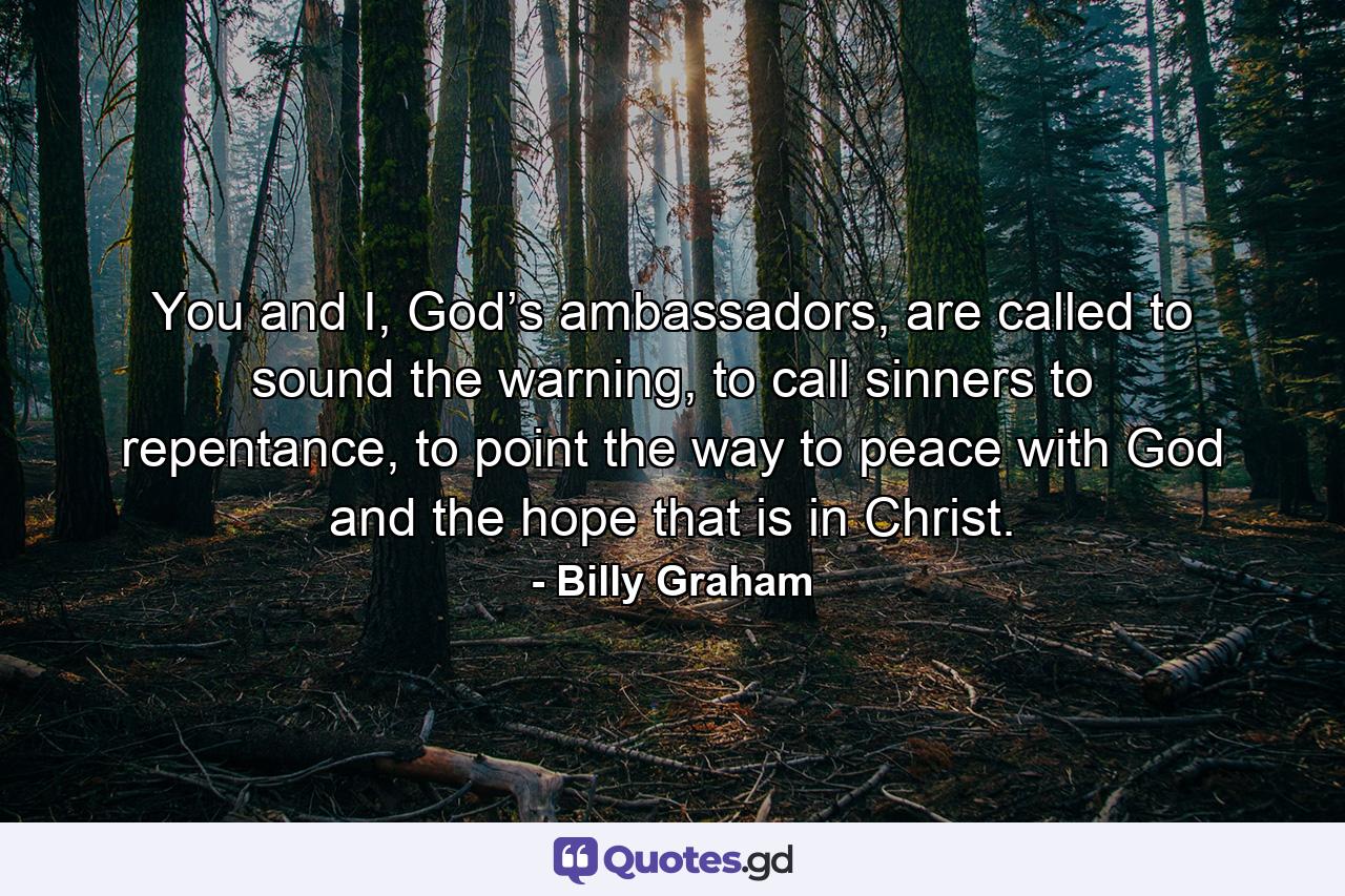 You and I, God’s ambassadors, are called to sound the warning, to call sinners to repentance, to point the way to peace with God and the hope that is in Christ. - Quote by Billy Graham