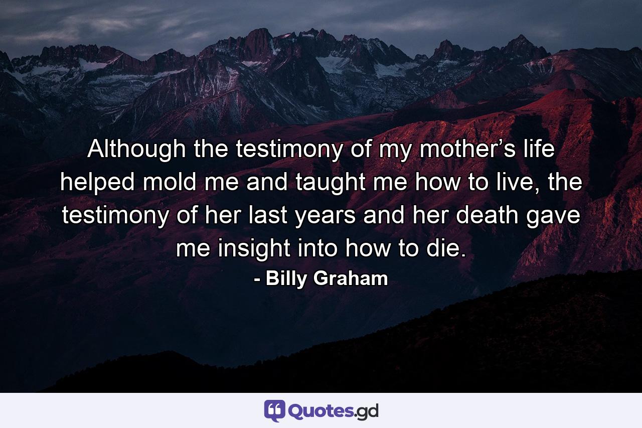 Although the testimony of my mother’s life helped mold me and taught me how to live, the testimony of her last years and her death gave me insight into how to die. - Quote by Billy Graham