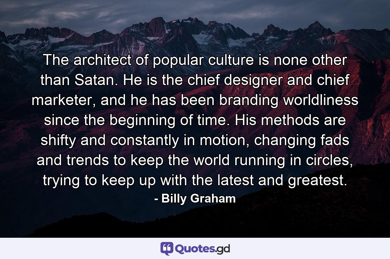 The architect of popular culture is none other than Satan. He is the chief designer and chief marketer, and he has been branding worldliness since the beginning of time. His methods are shifty and constantly in motion, changing fads and trends to keep the world running in circles, trying to keep up with the latest and greatest. - Quote by Billy Graham