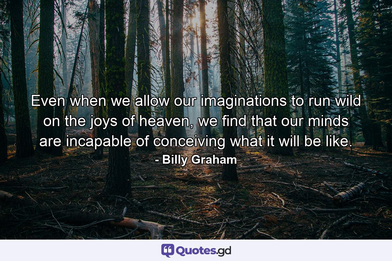 Even when we allow our imaginations to run wild on the joys of heaven, we find that our minds are incapable of conceiving what it will be like. - Quote by Billy Graham