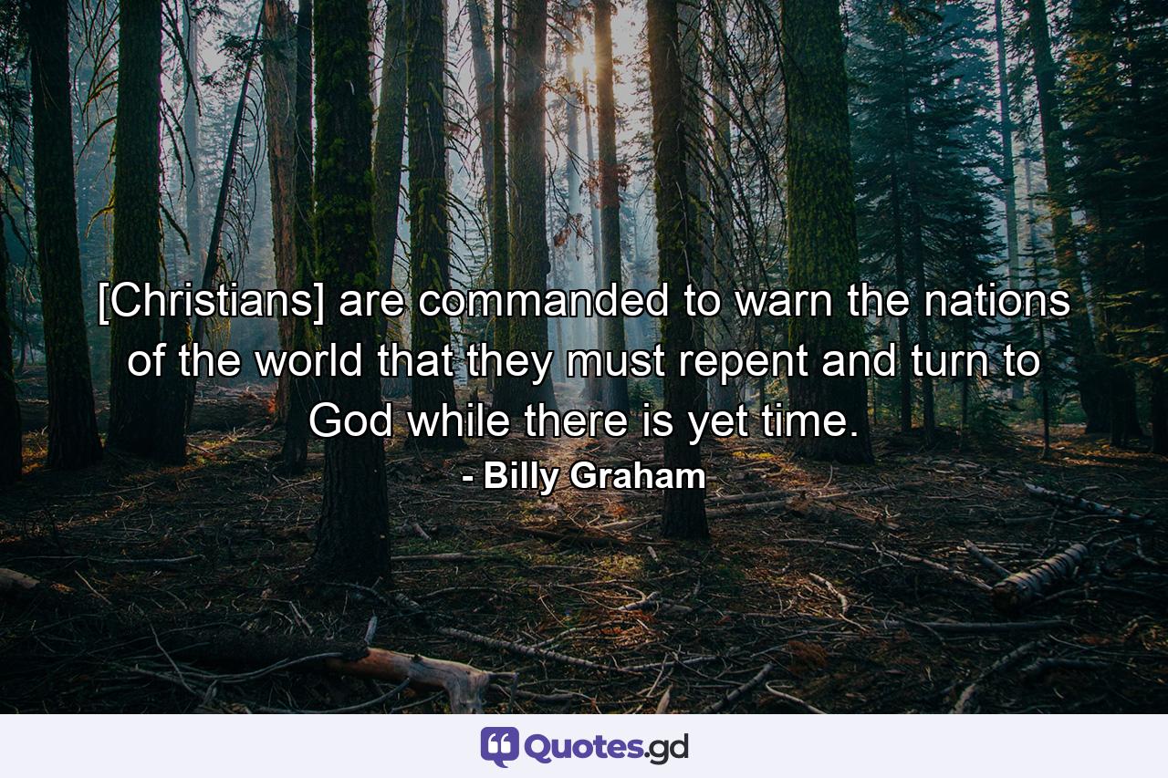 [Christians] are commanded to warn the nations of the world that they must repent and turn to God while there is yet time. - Quote by Billy Graham