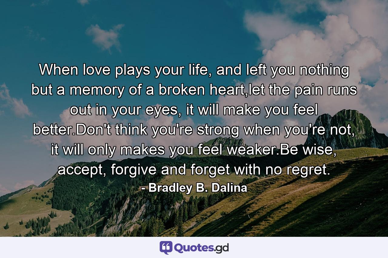 When love plays your life, and left you nothing but a memory of a broken heart,let the pain runs out in your eyes, it will make you feel better.Don't think you're strong when you're not, it will only makes you feel weaker.Be wise, accept, forgive and forget with no regret. - Quote by Bradley B. Dalina