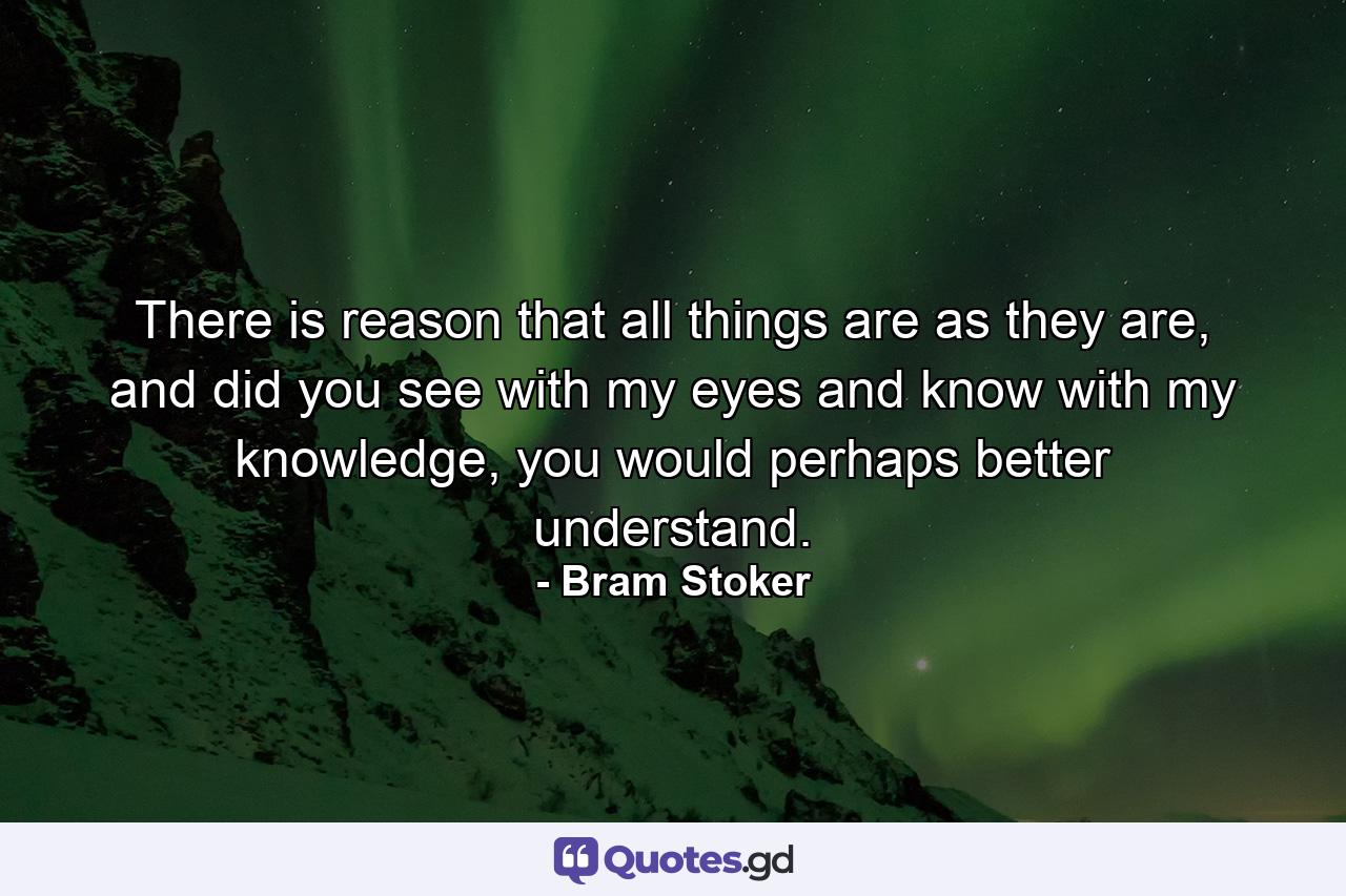 There is reason that all things are as they are, and did you see with my eyes and know with my knowledge, you would perhaps better understand. - Quote by Bram Stoker