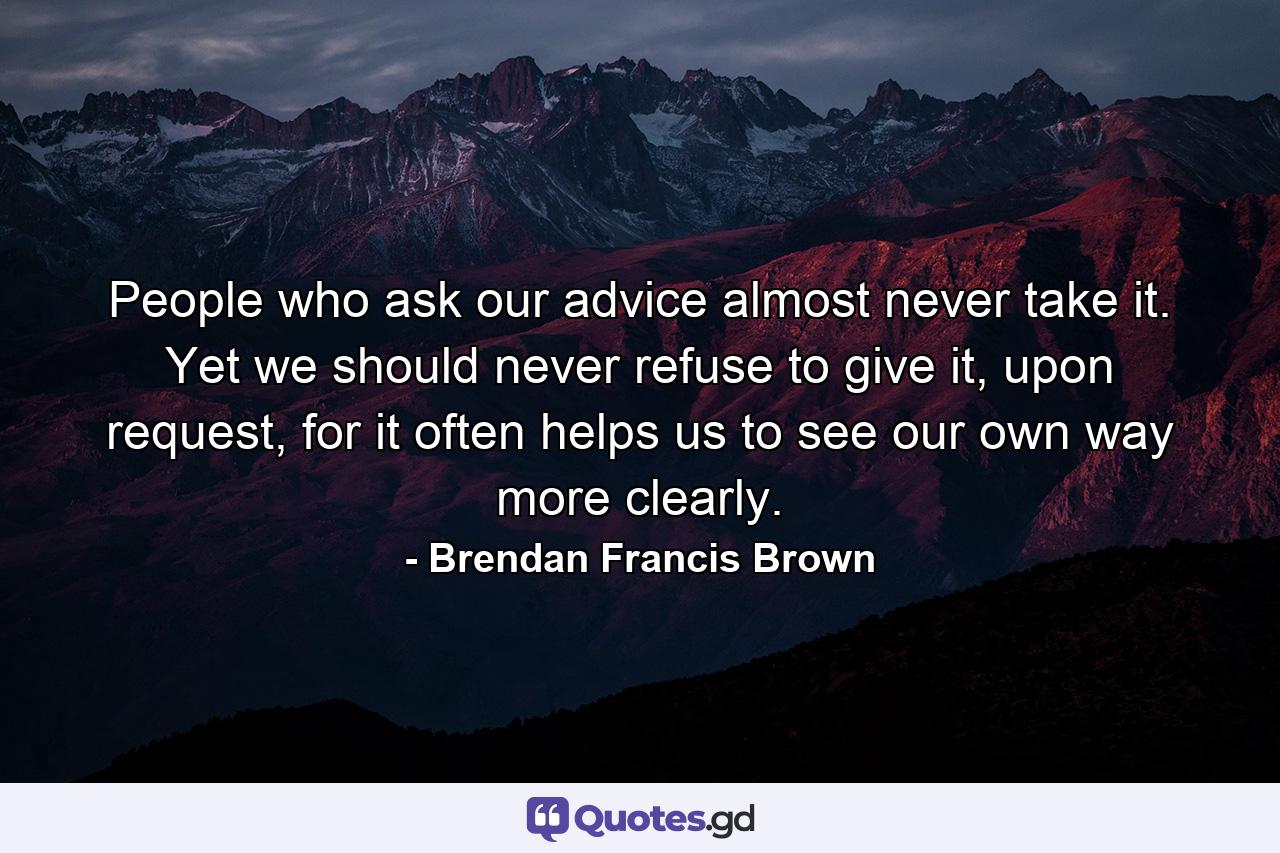 People who ask our advice almost never take it. Yet we should never refuse to give it, upon request, for it often helps us to see our own way more clearly. - Quote by Brendan Francis Brown