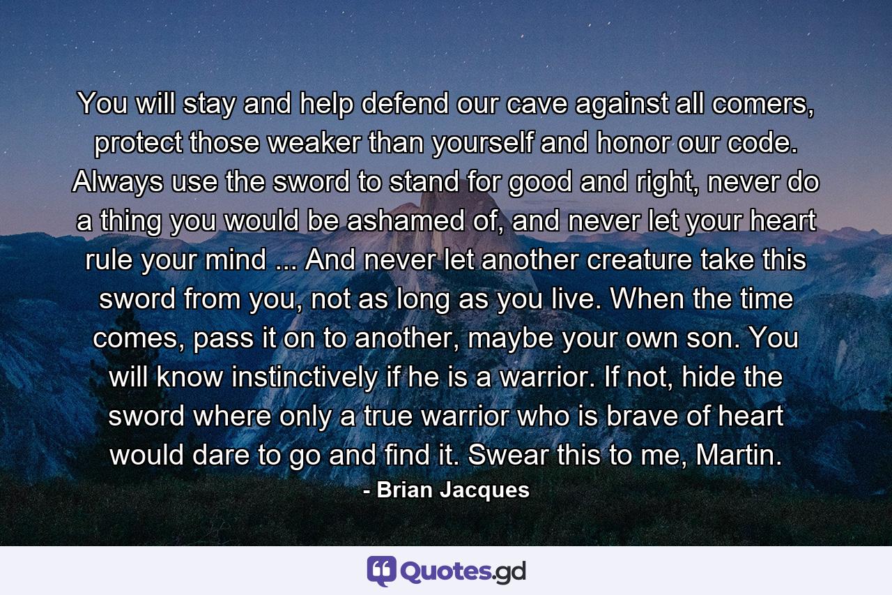 You will stay and help defend our cave against all comers, protect those weaker than yourself and honor our code. Always use the sword to stand for good and right, never do a thing you would be ashamed of, and never let your heart rule your mind ... And never let another creature take this sword from you, not as long as you live. When the time comes, pass it on to another, maybe your own son. You will know instinctively if he is a warrior. If not, hide the sword where only a true warrior who is brave of heart would dare to go and find it. Swear this to me, Martin. - Quote by Brian Jacques