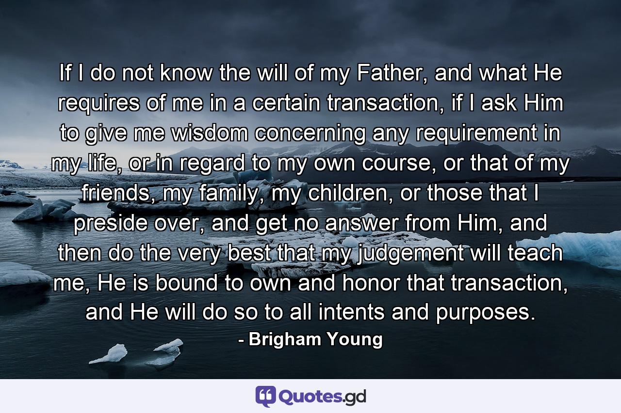 If I do not know the will of my Father, and what He requires of me in a certain transaction, if I ask Him to give me wisdom concerning any requirement in my life, or in regard to my own course, or that of my friends, my family, my children, or those that I preside over, and get no answer from Him, and then do the very best that my judgement will teach me, He is bound to own and honor that transaction, and He will do so to all intents and purposes. - Quote by Brigham Young