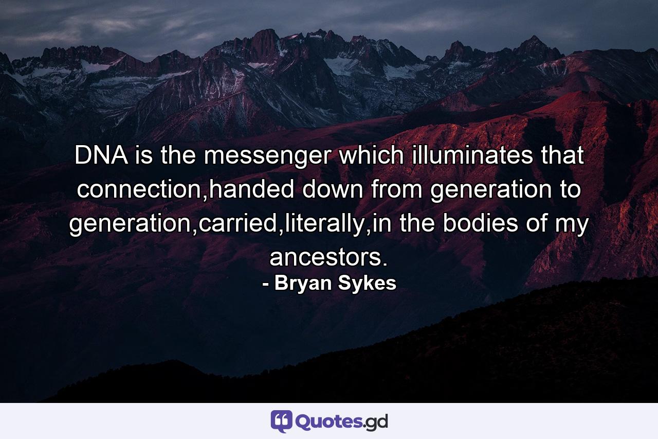 DNA is the messenger which illuminates that connection,handed down from generation to generation,carried,literally,in the bodies of my ancestors. - Quote by Bryan Sykes