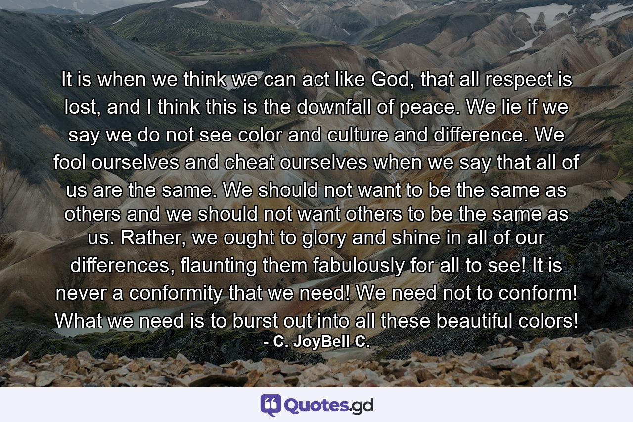 It is when we think we can act like God, that all respect is lost, and I think this is the downfall of peace. We lie if we say we do not see color and culture and difference. We fool ourselves and cheat ourselves when we say that all of us are the same. We should not want to be the same as others and we should not want others to be the same as us. Rather, we ought to glory and shine in all of our differences, flaunting them fabulously for all to see! It is never a conformity that we need! We need not to conform! What we need is to burst out into all these beautiful colors! - Quote by C. JoyBell C.