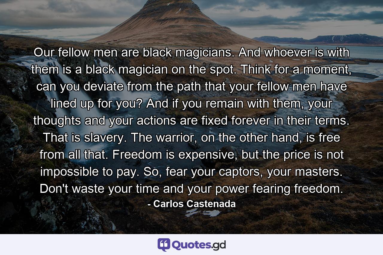 Our fellow men are black magicians. And whoever is with them is a black magician on the spot. Think for a moment, can you deviate from the path that your fellow men have lined up for you? And if you remain with them, your thoughts and your actions are fixed forever in their terms. That is slavery. The warrior, on the other hand, is free from all that. Freedom is expensive, but the price is not impossible to pay. So, fear your captors, your masters. Don't waste your time and your power fearing freedom. - Quote by Carlos Castenada