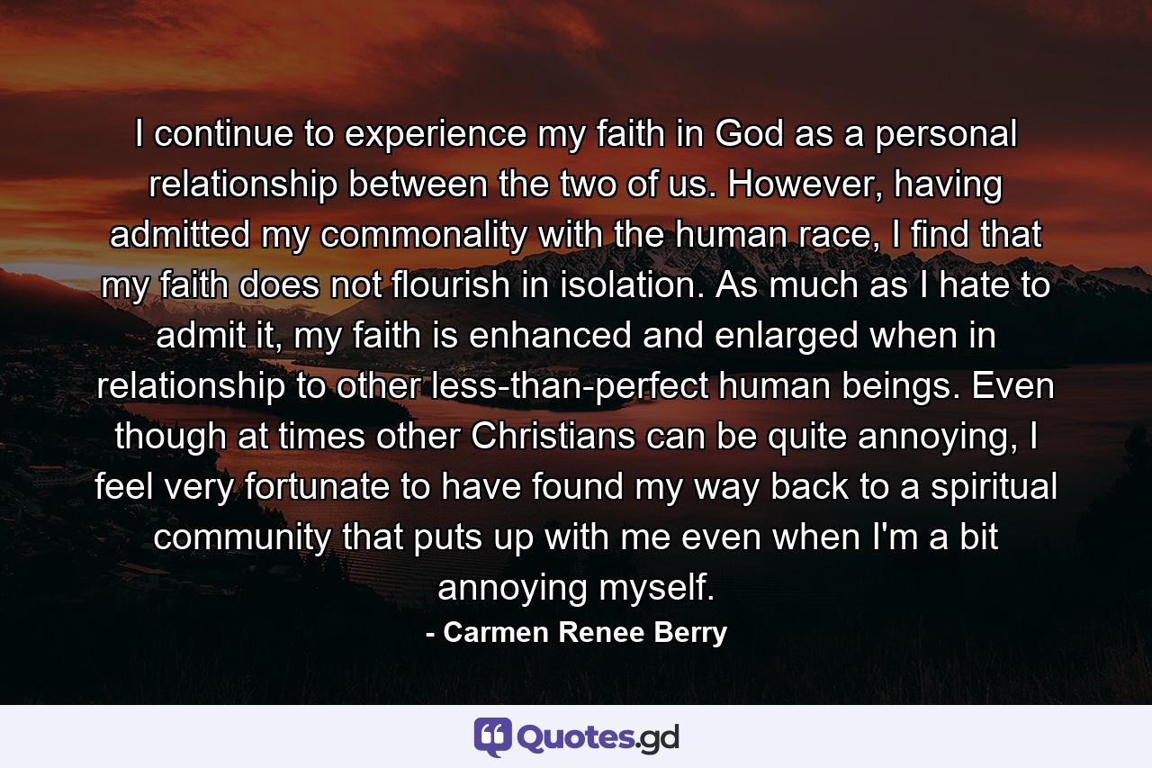 I continue to experience my faith in God as a personal relationship between the two of us. However, having admitted my commonality with the human race, I find that my faith does not flourish in isolation. As much as I hate to admit it, my faith is enhanced and enlarged when in relationship to other less-than-perfect human beings. Even though at times other Christians can be quite annoying, I feel very fortunate to have found my way back to a spiritual community that puts up with me even when I'm a bit annoying myself. - Quote by Carmen Renee Berry