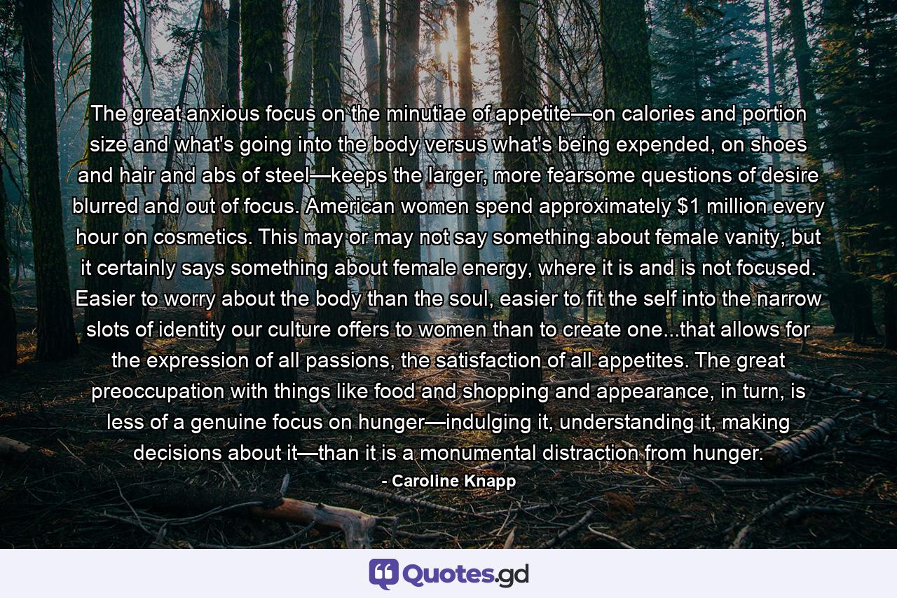 The great anxious focus on the minutiae of appetite—on calories and portion size and what's going into the body versus what's being expended, on shoes and hair and abs of steel—keeps the larger, more fearsome questions of desire blurred and out of focus. American women spend approximately $1 million every hour on cosmetics. This may or may not say something about female vanity, but it certainly says something about female energy, where it is and is not focused. Easier to worry about the body than the soul, easier to fit the self into the narrow slots of identity our culture offers to women than to create one...that allows for the expression of all passions, the satisfaction of all appetites. The great preoccupation with things like food and shopping and appearance, in turn, is less of a genuine focus on hunger—indulging it, understanding it, making decisions about it—than it is a monumental distraction from hunger. - Quote by Caroline Knapp