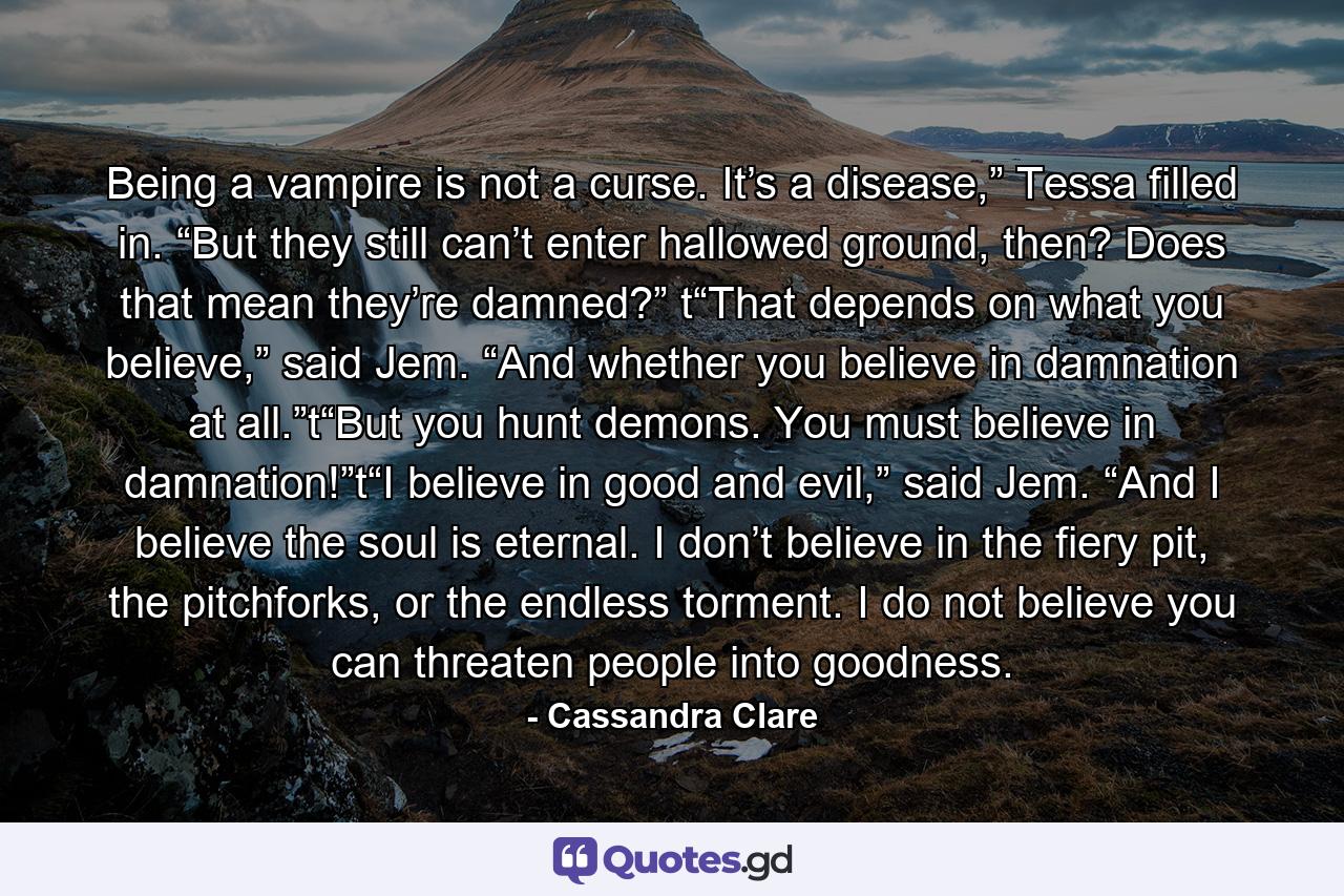 Being a vampire is not a curse. It’s a disease,” Tessa filled in. “But they still can’t enter hallowed ground, then? Does that mean they’re damned?” t“That depends on what you believe,” said Jem. “And whether you believe in damnation at all.”t“But you hunt demons. You must believe in damnation!”t“I believe in good and evil,” said Jem. “And I believe the soul is eternal. I don’t believe in the fiery pit, the pitchforks, or the endless torment. I do not believe you can threaten people into goodness. - Quote by Cassandra Clare