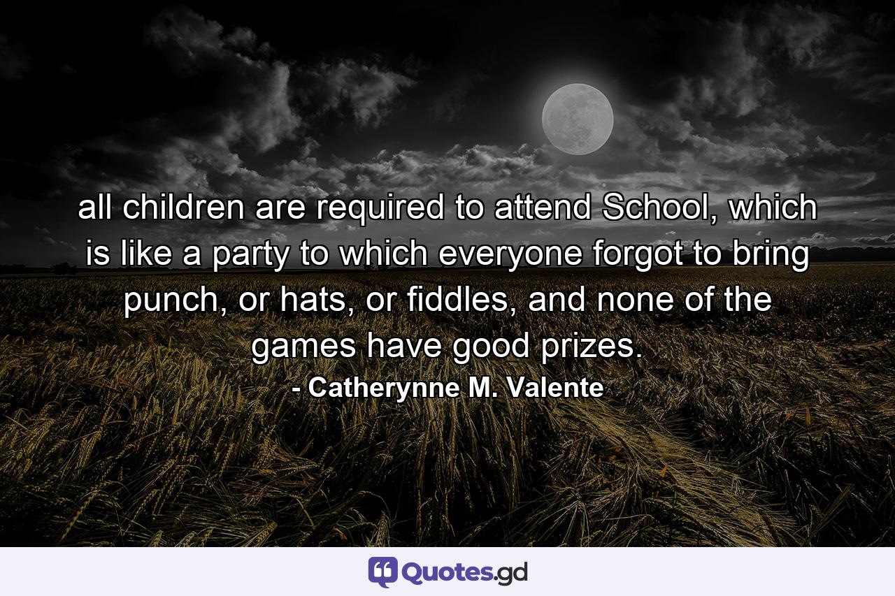 all children are required to attend School, which is like a party to which everyone forgot to bring punch, or hats, or fiddles, and none of the games have good prizes. - Quote by Catherynne M. Valente