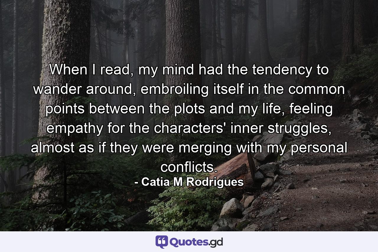 When I read, my mind had the tendency to wander around, embroiling itself in the common points between the plots and my life, feeling empathy for the characters' inner struggles, almost as if they were merging with my personal conflicts. - Quote by Catia M Rodrigues