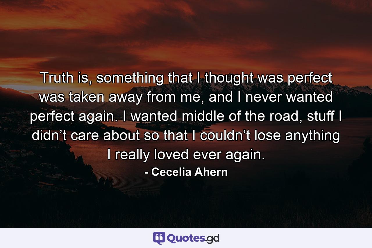 Truth is, something that I thought was perfect was taken away from me, and I never wanted perfect again. I wanted middle of the road, stuff I didn’t care about so that I couldn’t lose anything I really loved ever again. - Quote by Cecelia Ahern