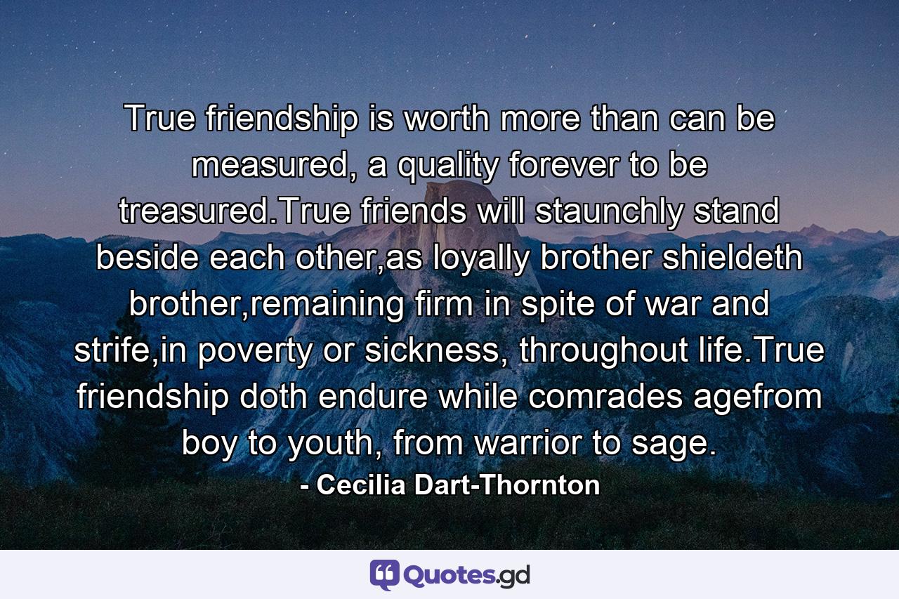 True friendship is worth more than can be measured, a quality forever to be treasured.True friends will staunchly stand beside each other,as loyally brother shieldeth brother,remaining firm in spite of war and strife,in poverty or sickness, throughout life.True friendship doth endure while comrades agefrom boy to youth, from warrior to sage. - Quote by Cecilia Dart-Thornton