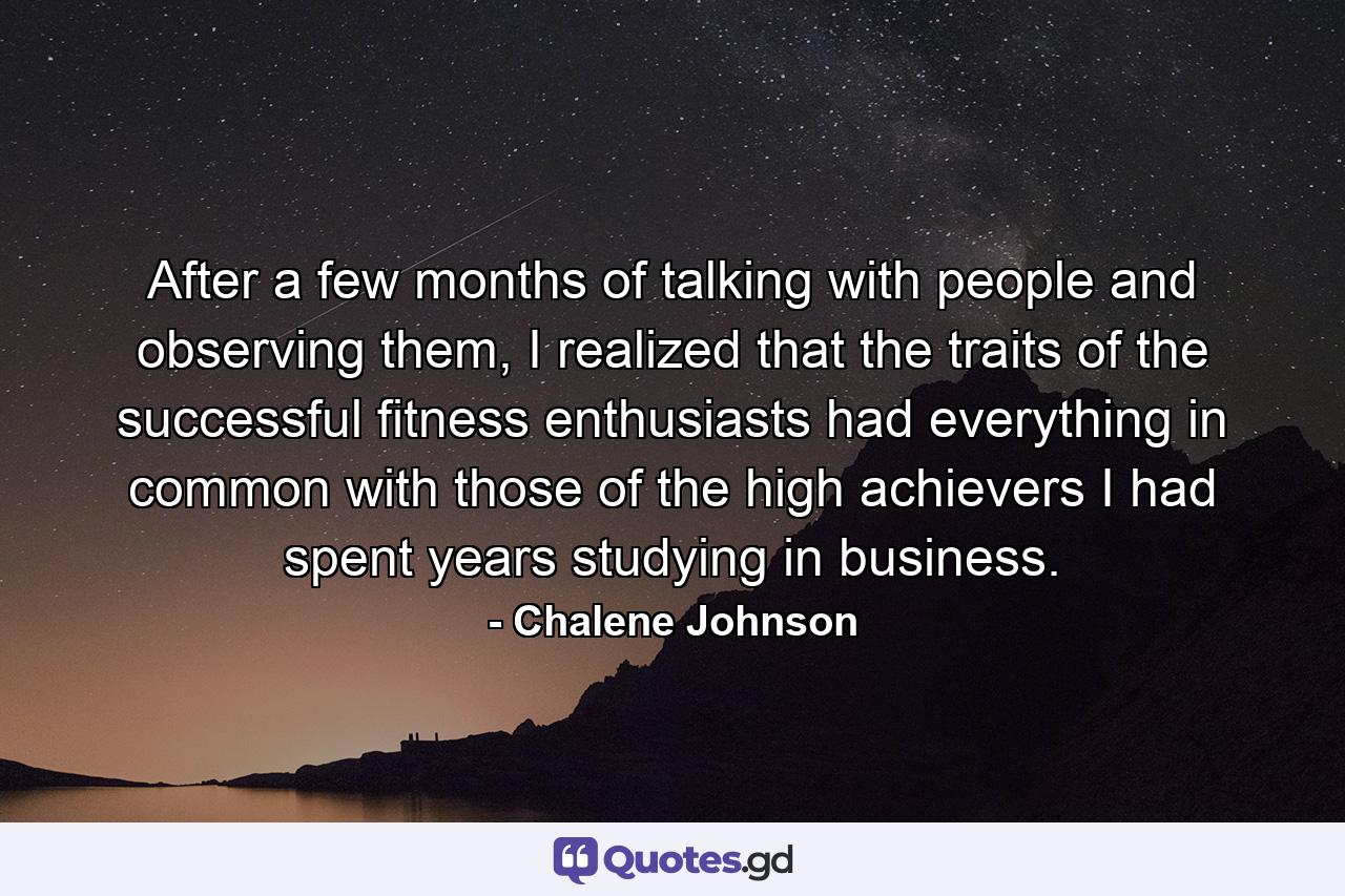 After a few months of talking with people and observing them, I realized that the traits of the successful fitness enthusiasts had everything in common with those of the high achievers I had spent years studying in business. - Quote by Chalene Johnson