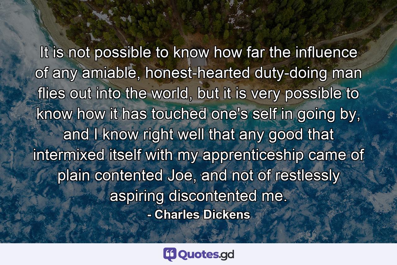 It is not possible to know how far the influence of any amiable, honest-hearted duty-doing man flies out into the world, but it is very possible to know how it has touched one's self in going by, and I know right well that any good that intermixed itself with my apprenticeship came of plain contented Joe, and not of restlessly aspiring discontented me. - Quote by Charles Dickens