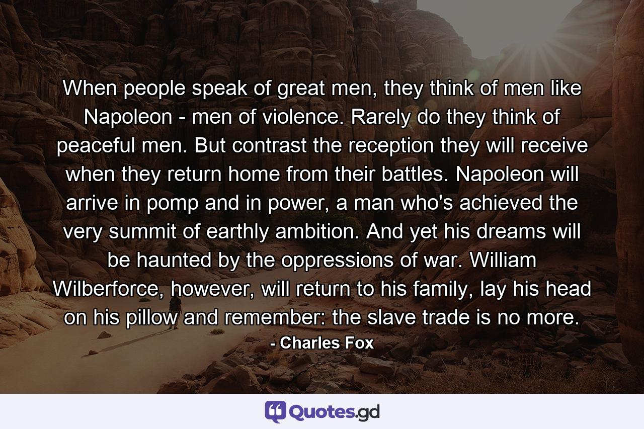 When people speak of great men, they think of men like Napoleon - men of violence. Rarely do they think of peaceful men. But contrast the reception they will receive when they return home from their battles. Napoleon will arrive in pomp and in power, a man who's achieved the very summit of earthly ambition. And yet his dreams will be haunted by the oppressions of war. William Wilberforce, however, will return to his family, lay his head on his pillow and remember: the slave trade is no more. - Quote by Charles Fox