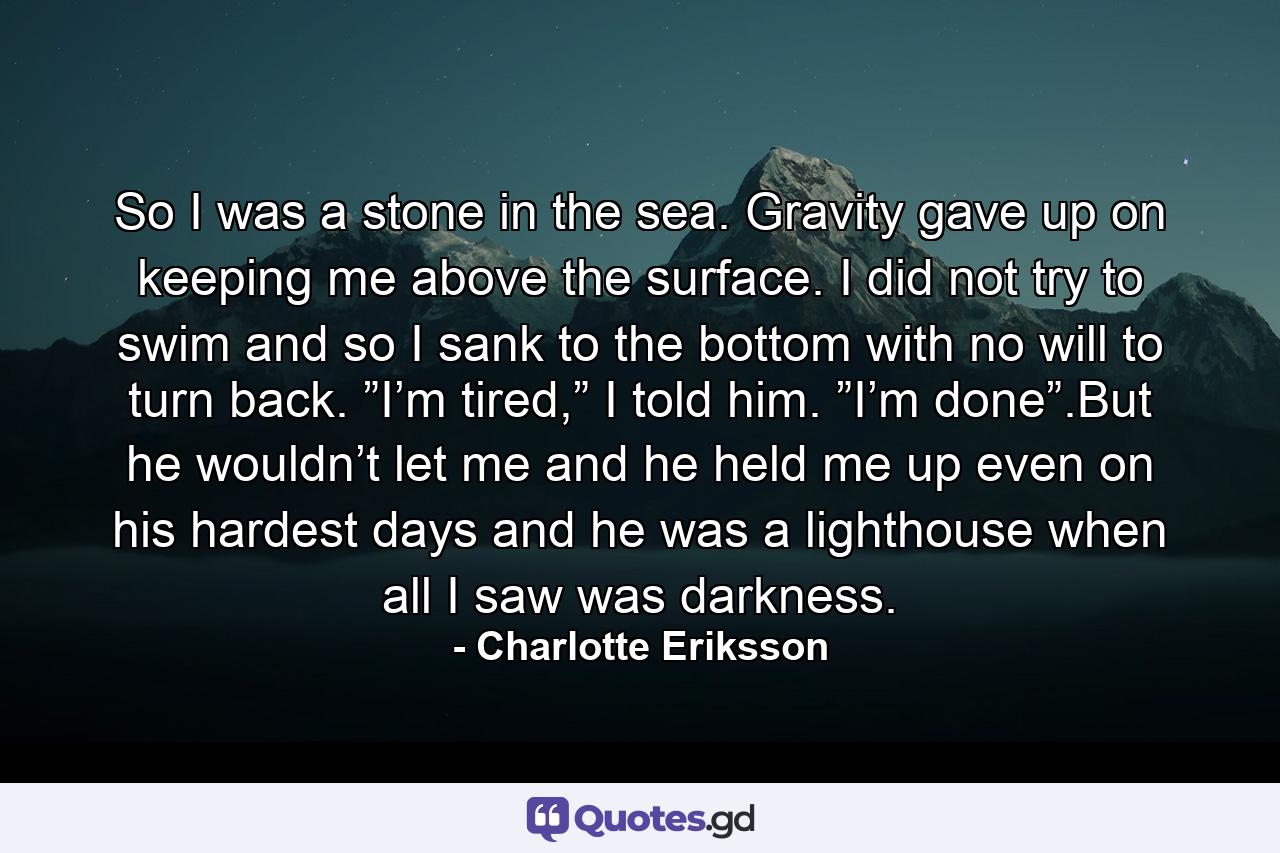 So I was a stone in the sea. Gravity gave up on keeping me above the surface. I did not try to swim and so I sank to the bottom with no will to turn back. ”I’m tired,” I told him. ”I’m done”.But he wouldn’t let me and he held me up even on his hardest days and he was a lighthouse when all I saw was darkness. - Quote by Charlotte Eriksson