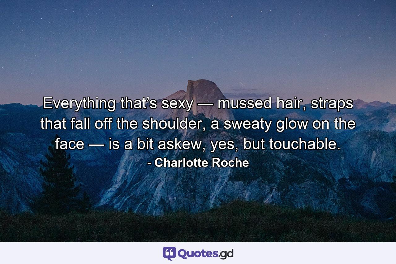 Everything that’s sexy — mussed hair, straps that fall off the shoulder, a sweaty glow on the face — is a bit askew, yes, but touchable. - Quote by Charlotte Roche