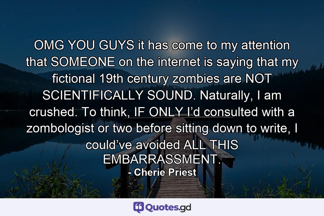 OMG YOU GUYS it has come to my attention that SOMEONE on the internet is saying that my fictional 19th century zombies are NOT SCIENTIFICALLY SOUND. Naturally, I am crushed. To think, IF ONLY I’d consulted with a zombologist or two before sitting down to write, I could’ve avoided ALL THIS EMBARRASSMENT. - Quote by Cherie Priest