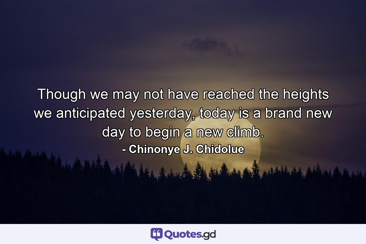 Though we may not have reached the heights we anticipated yesterday, today is a brand new day to begin a new climb. - Quote by Chinonye J. Chidolue