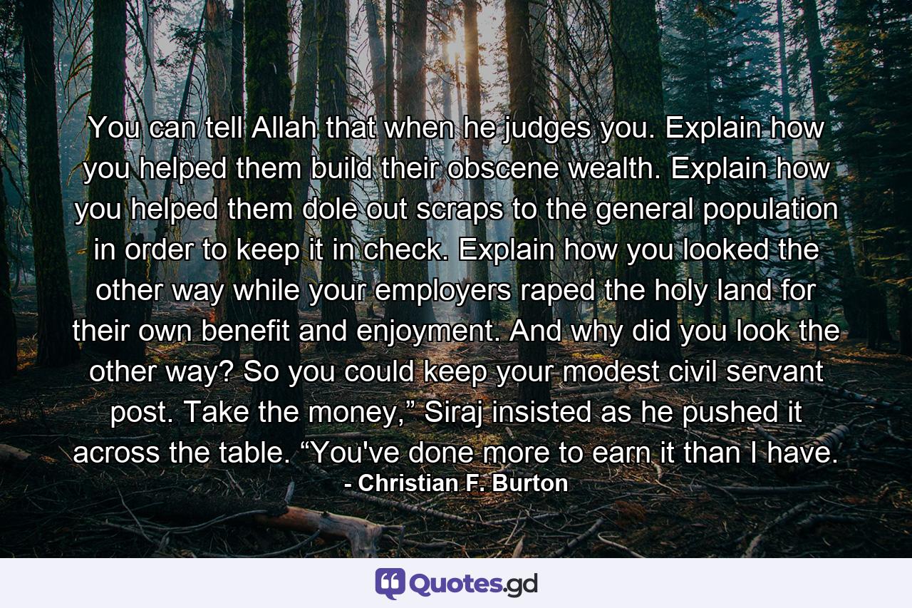 You can tell Allah that when he judges you. Explain how you helped them build their obscene wealth. Explain how you helped them dole out scraps to the general population in order to keep it in check. Explain how you looked the other way while your employers raped the holy land for their own benefit and enjoyment. And why did you look the other way? So you could keep your modest civil servant post. Take the money,” Siraj insisted as he pushed it across the table. “You've done more to earn it than I have. - Quote by Christian F. Burton