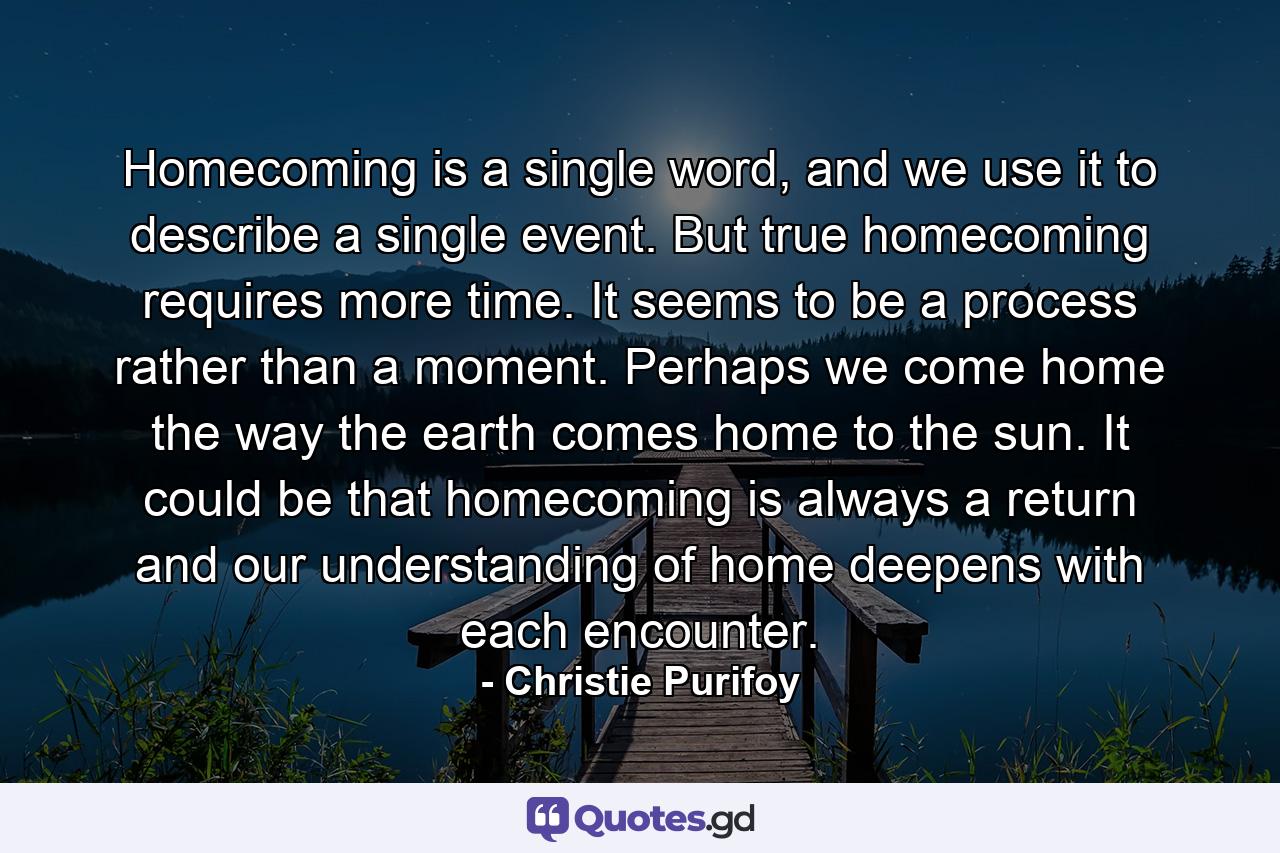 Homecoming is a single word, and we use it to describe a single event. But true homecoming requires more time. It seems to be a process rather than a moment. Perhaps we come home the way the earth comes home to the sun. It could be that homecoming is always a return and our understanding of home deepens with each encounter. - Quote by Christie Purifoy