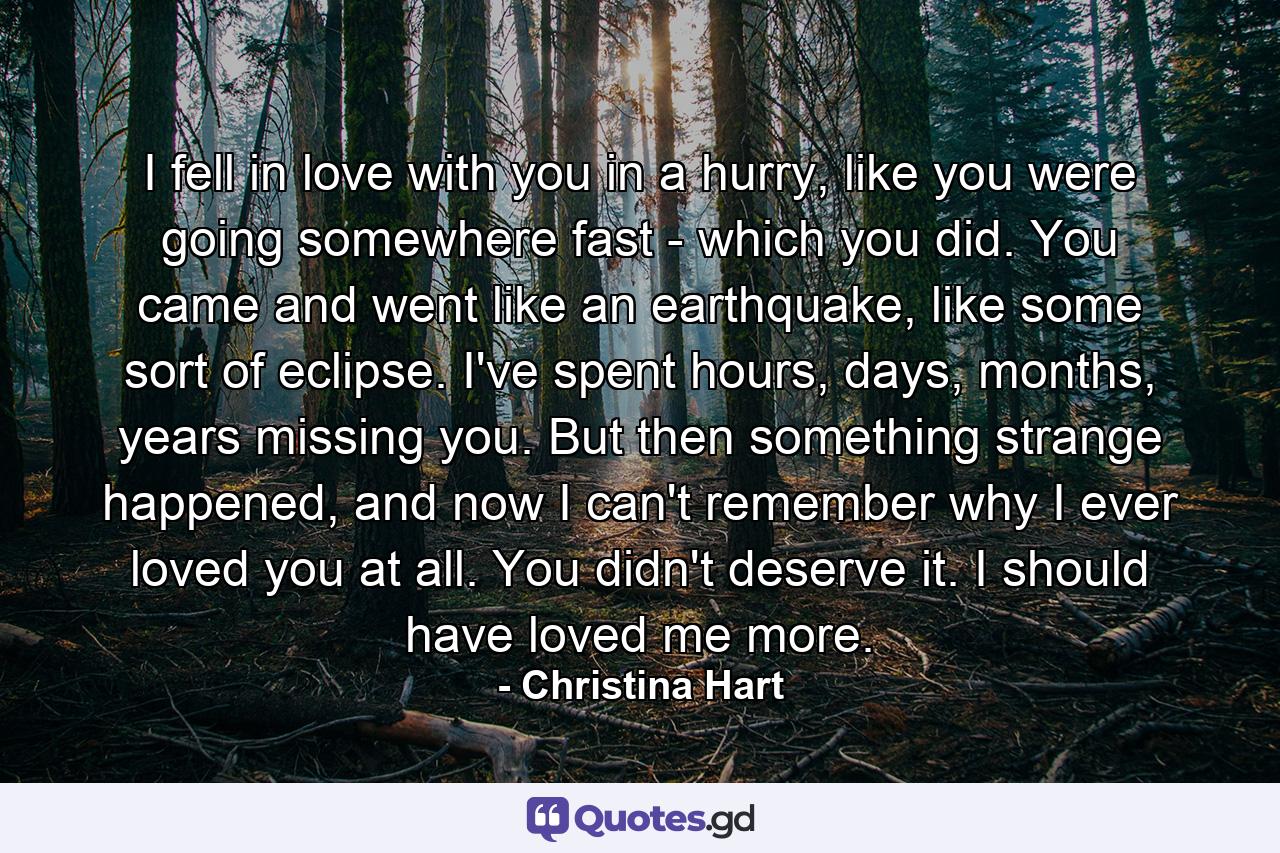 I fell in love with you in a hurry, like you were going somewhere fast - which you did. You came and went like an earthquake, like some sort of eclipse. I've spent hours, days, months, years missing you. But then something strange happened, and now I can't remember why I ever loved you at all. You didn't deserve it. I should have loved me more. - Quote by Christina Hart