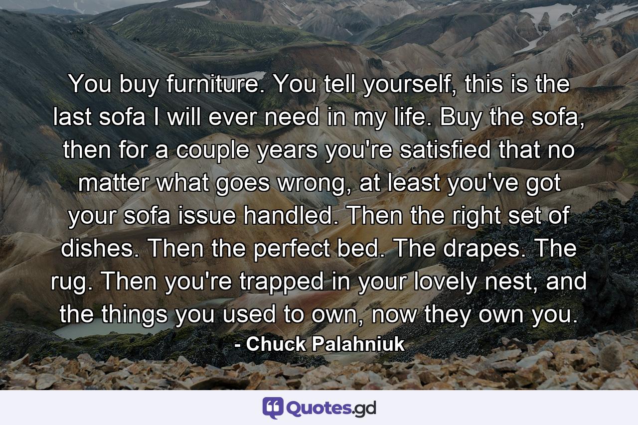 You buy furniture. You tell yourself, this is the last sofa I will ever need in my life. Buy the sofa, then for a couple years you're satisfied that no matter what goes wrong, at least you've got your sofa issue handled. Then the right set of dishes. Then the perfect bed. The drapes. The rug. Then you're trapped in your lovely nest, and the things you used to own, now they own you. - Quote by Chuck Palahniuk