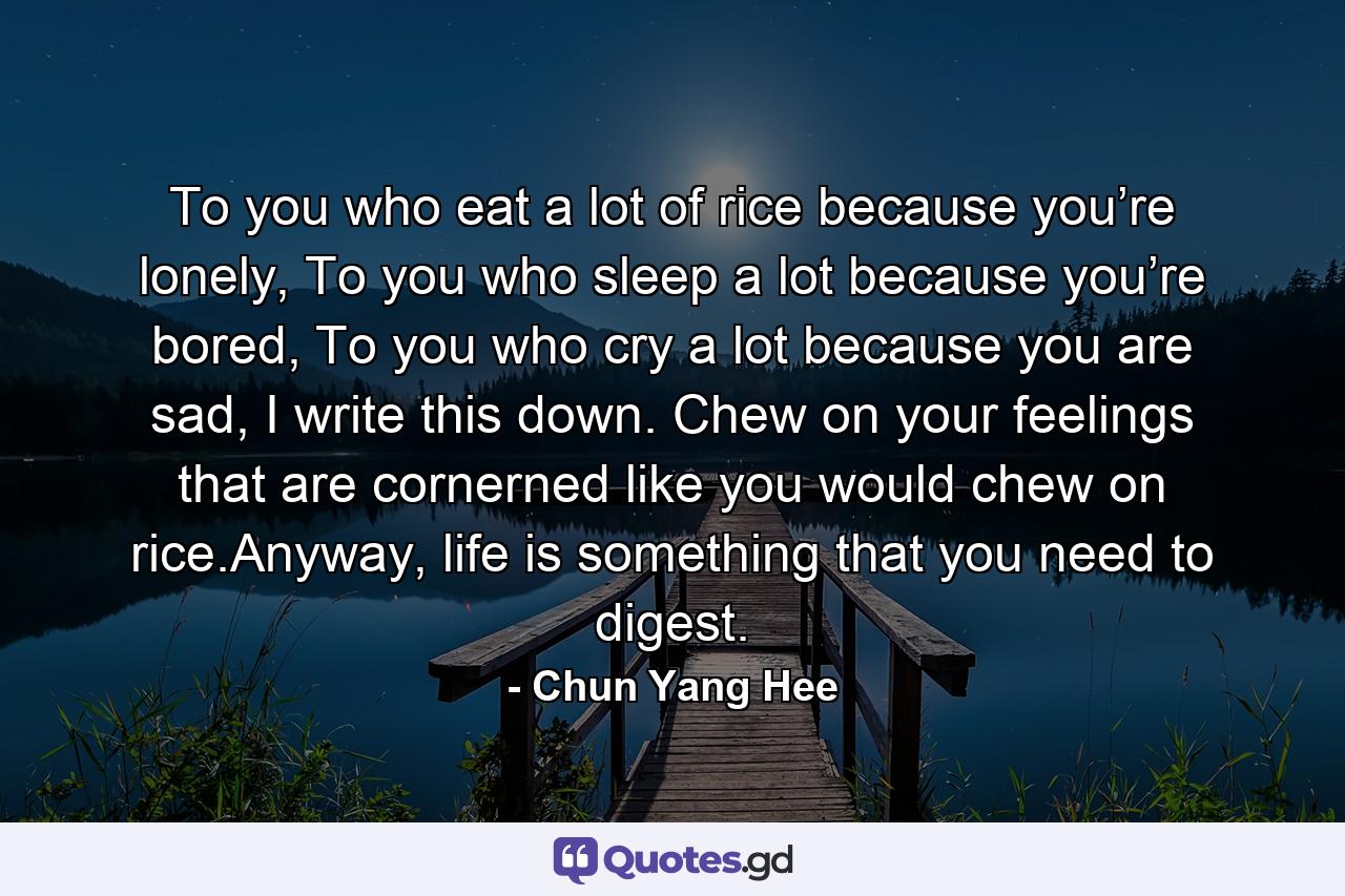 To you who eat a lot of rice because you’re lonely, To you who sleep a lot because you’re bored, To you who cry a lot because you are sad, I write this down. Chew on your feelings that are cornerned like you would chew on rice.Anyway, life is something that you need to digest. - Quote by Chun Yang Hee