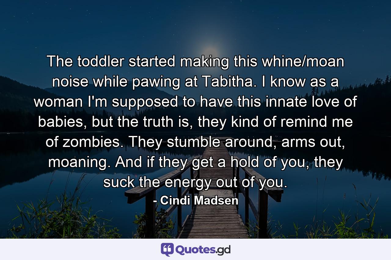 The toddler started making this whine/moan noise while pawing at Tabitha. I know as a woman I'm supposed to have this innate love of babies, but the truth is, they kind of remind me of zombies. They stumble around, arms out, moaning. And if they get a hold of you, they suck the energy out of you. - Quote by Cindi Madsen