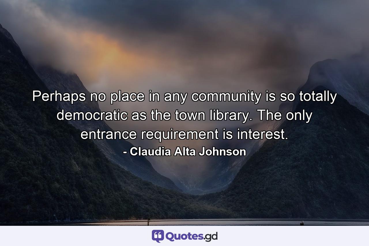 Perhaps no place in any community is so totally democratic as the town library. The only entrance requirement is interest. - Quote by Claudia Alta Johnson