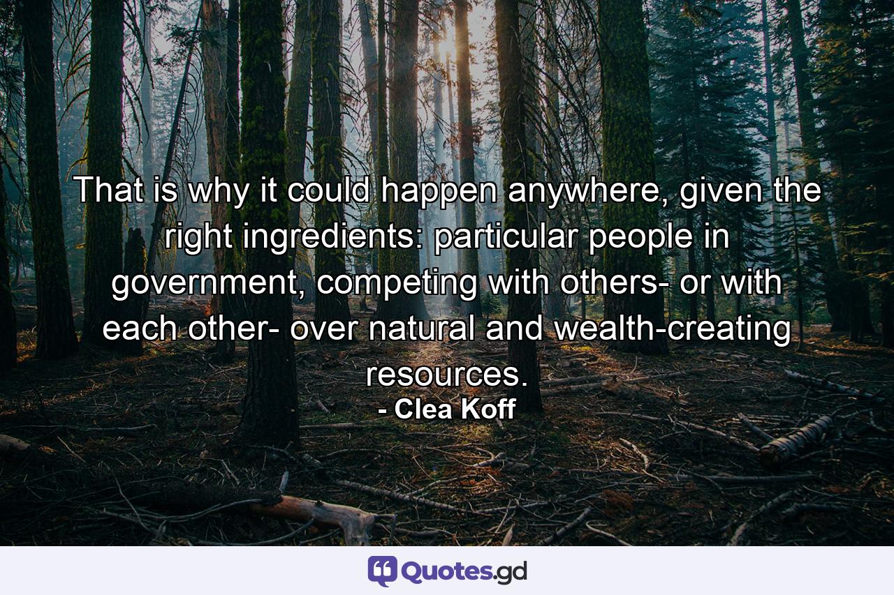 That is why it could happen anywhere, given the right ingredients: particular people in government, competing with others- or with each other- over natural and wealth-creating resources. - Quote by Clea Koff