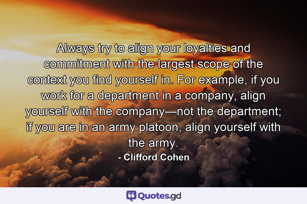 Always try to align your loyalties and commitment with the largest scope of the context you find yourself in. For example, if you work for a department in a company, align yourself with the company—not the department; if you are in an army platoon, align yourself with the army. - Quote by Clifford Cohen