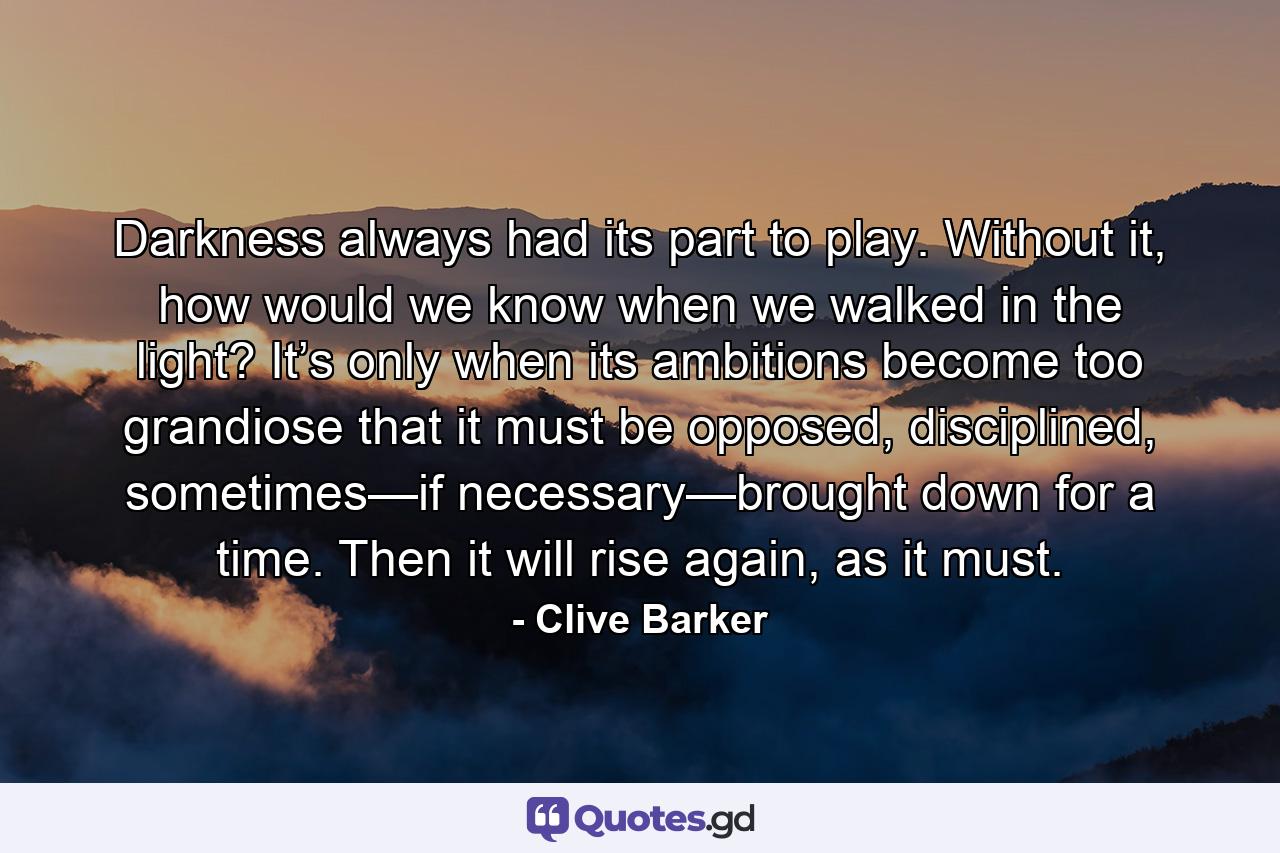 Darkness always had its part to play. Without it, how would we know when we walked in the light? It’s only when its ambitions become too grandiose that it must be opposed, disciplined, sometimes—if necessary—brought down for a time. Then it will rise again, as it must. - Quote by Clive Barker