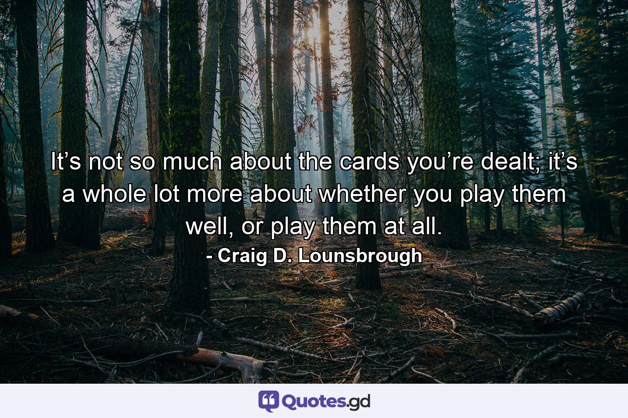 It’s not so much about the cards you’re dealt; it’s a whole lot more about whether you play them well, or play them at all. - Quote by Craig D. Lounsbrough