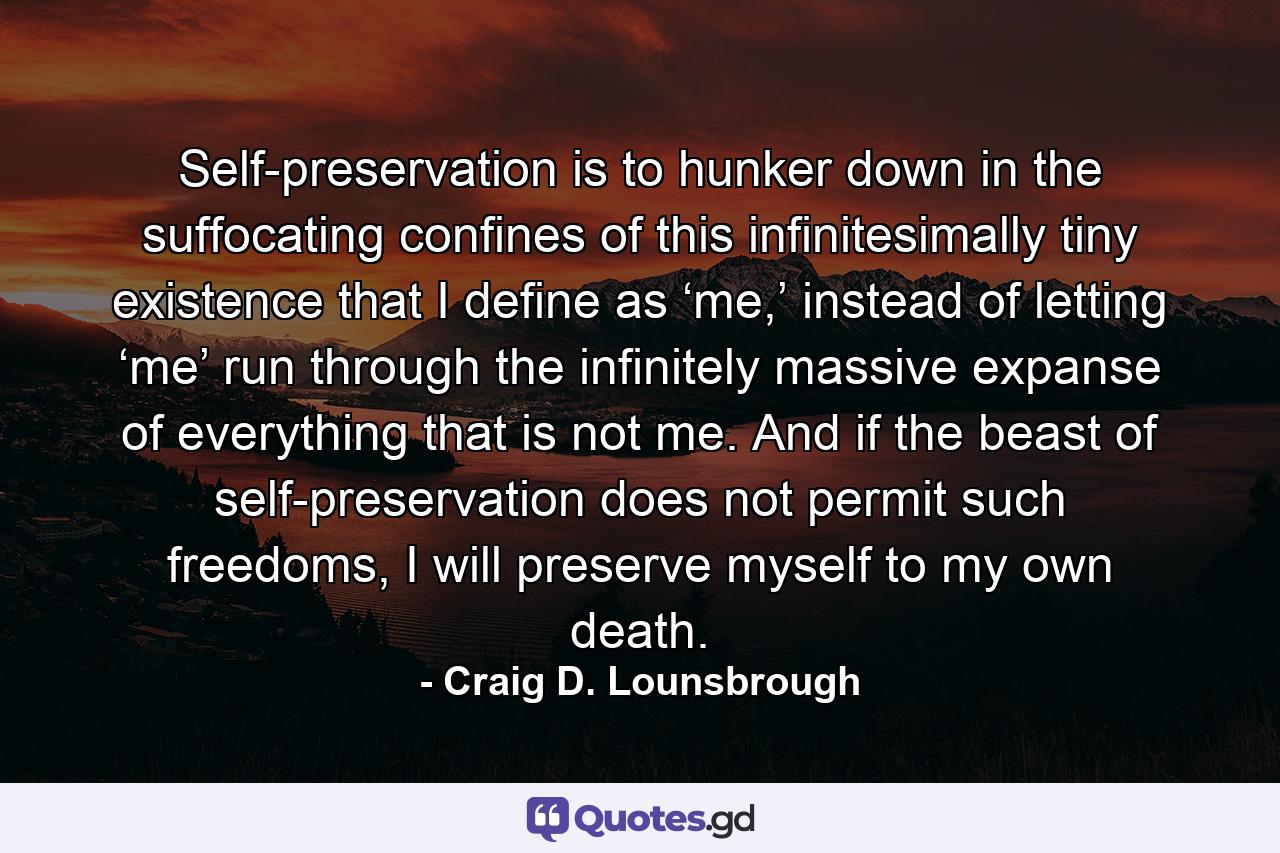 Self-preservation is to hunker down in the suffocating confines of this infinitesimally tiny existence that I define as ‘me,’ instead of letting ‘me’ run through the infinitely massive expanse of everything that is not me. And if the beast of self-preservation does not permit such freedoms, I will preserve myself to my own death. - Quote by Craig D. Lounsbrough