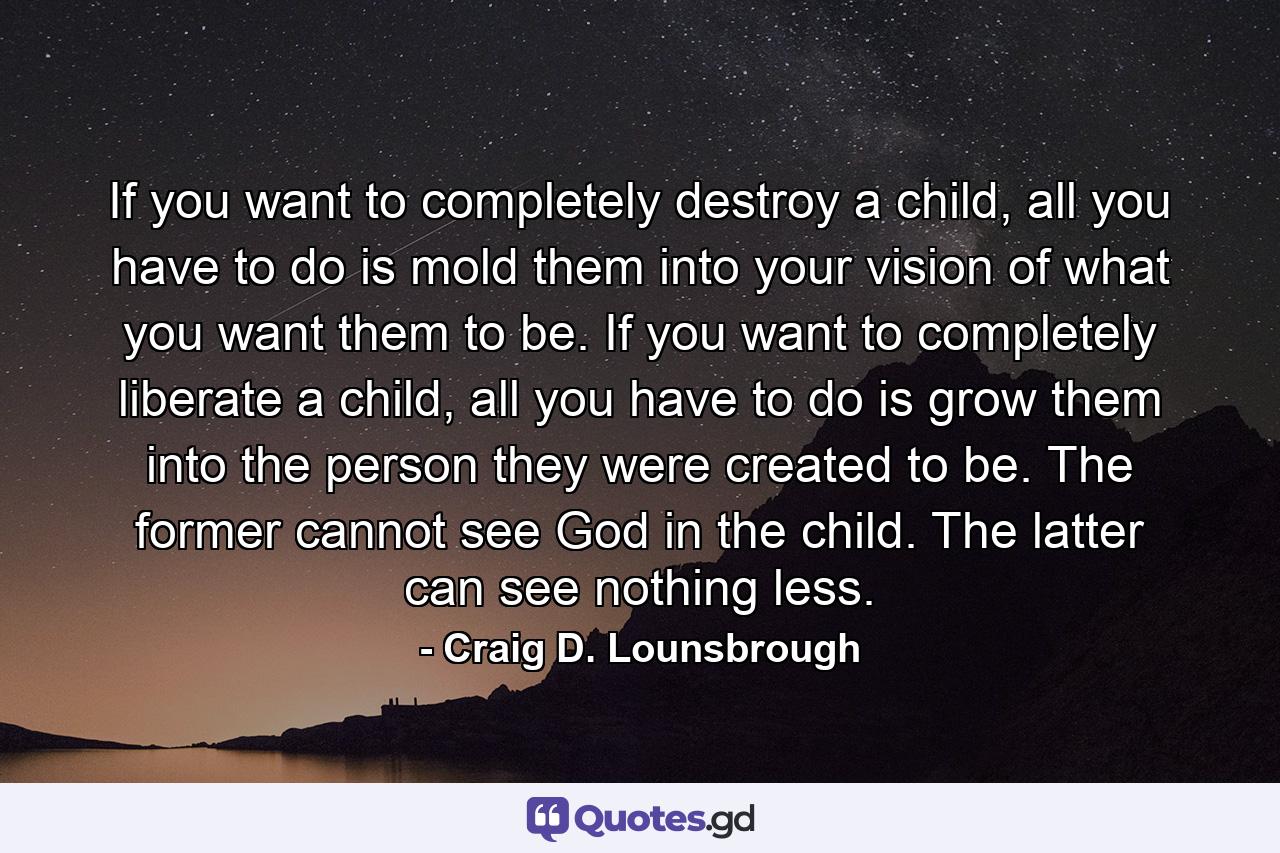 If you want to completely destroy a child, all you have to do is mold them into your vision of what you want them to be. If you want to completely liberate a child, all you have to do is grow them into the person they were created to be. The former cannot see God in the child. The latter can see nothing less. - Quote by Craig D. Lounsbrough