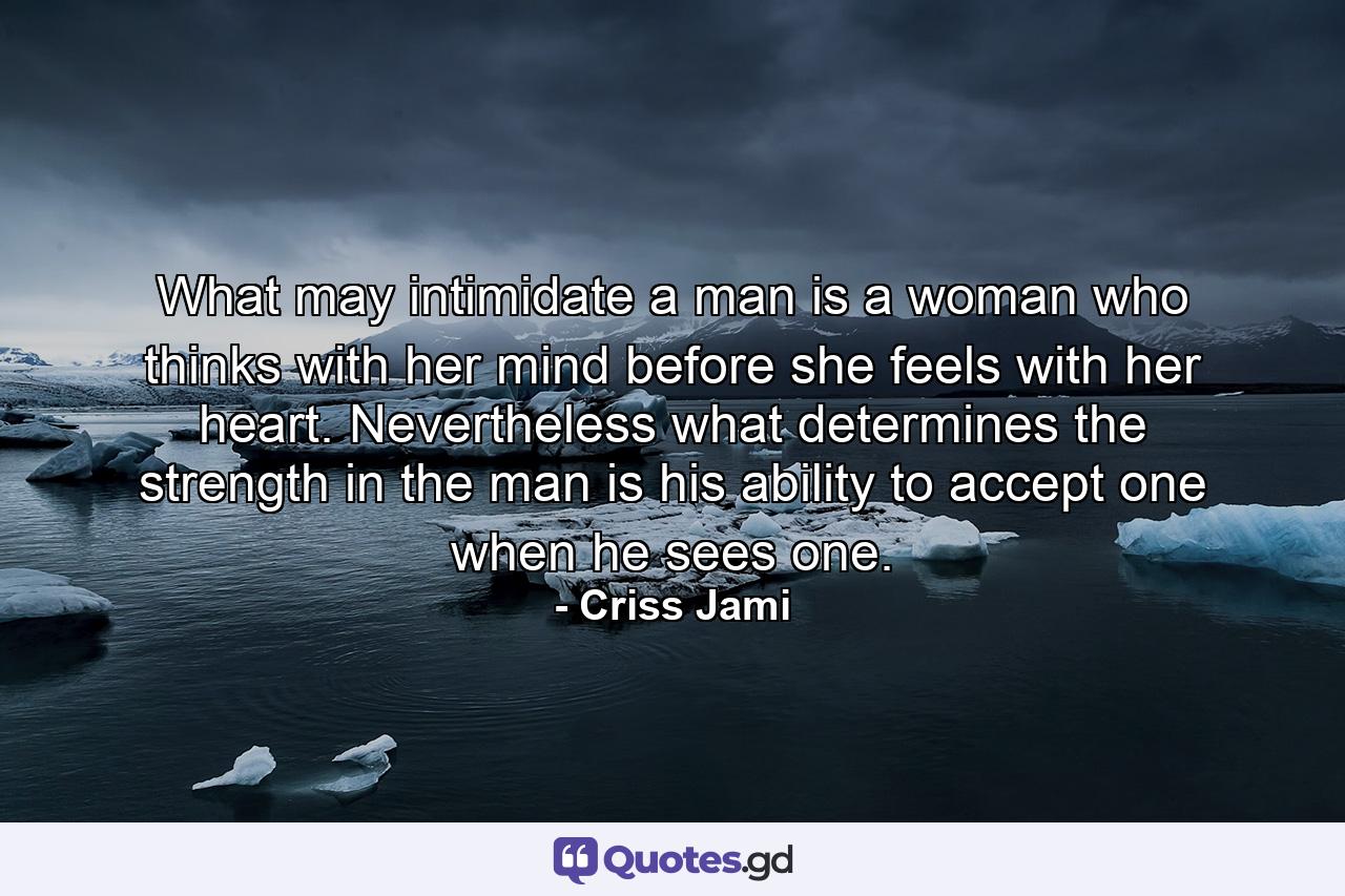 What may intimidate a man is a woman who thinks with her mind before she feels with her heart. Nevertheless what determines the strength in the man is his ability to accept one when he sees one. - Quote by Criss Jami