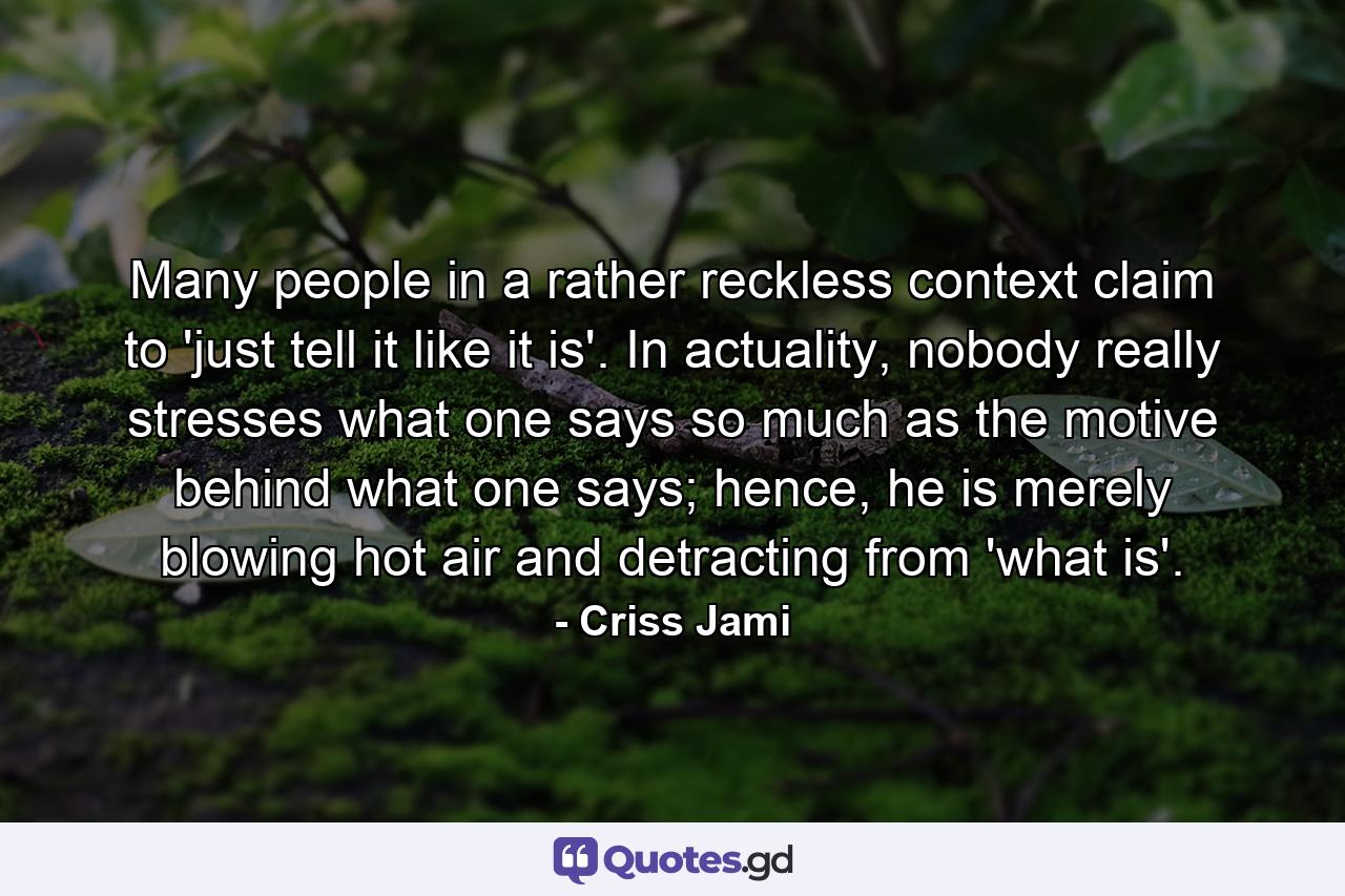 Many people in a rather reckless context claim to 'just tell it like it is'. In actuality, nobody really stresses what one says so much as the motive behind what one says; hence, he is merely blowing hot air and detracting from 'what is'. - Quote by Criss Jami