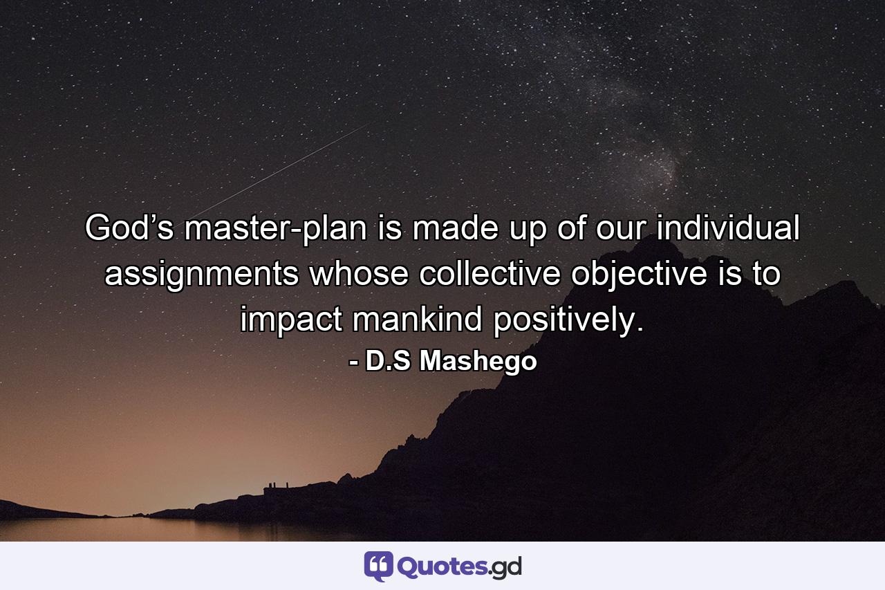 God’s master-plan is made up of our individual assignments whose collective objective is to impact mankind positively. - Quote by D.S Mashego