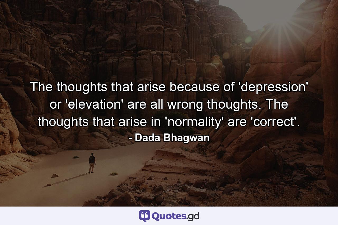 The thoughts that arise because of 'depression' or 'elevation' are all wrong thoughts. The thoughts that arise in 'normality' are 'correct'. - Quote by Dada Bhagwan