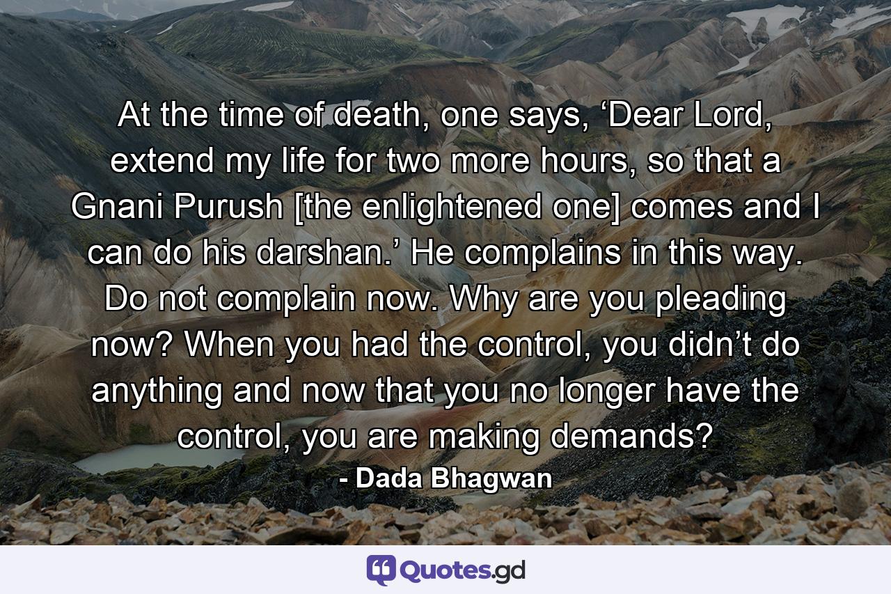 At the time of death, one says, ‘Dear Lord, extend my life for two more hours, so that a Gnani Purush [the enlightened one] comes and I can do his darshan.’ He complains in this way. Do not complain now. Why are you pleading now? When you had the control, you didn’t do anything and now that you no longer have the control, you are making demands? - Quote by Dada Bhagwan