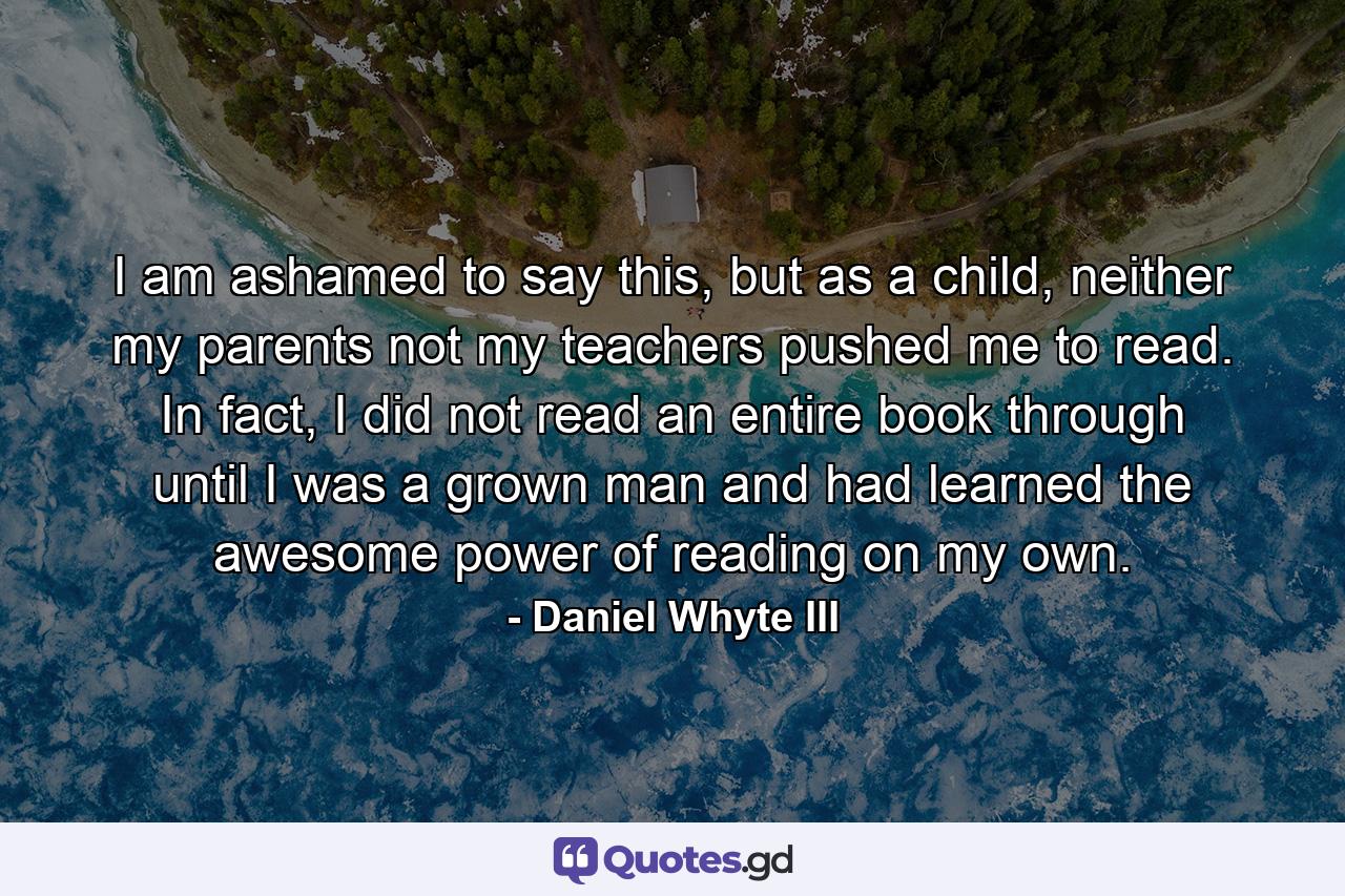 I am ashamed to say this, but as a child, neither my parents not my teachers pushed me to read. In fact, I did not read an entire book through until I was a grown man and had learned the awesome power of reading on my own. - Quote by Daniel Whyte III