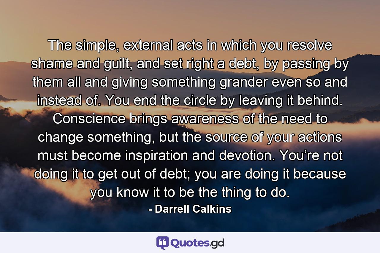 The simple, external acts in which you resolve shame and guilt, and set right a debt, by passing by them all and giving something grander even so and instead of. You end the circle by leaving it behind. Conscience brings awareness of the need to change something, but the source of your actions must become inspiration and devotion. You’re not doing it to get out of debt; you are doing it because you know it to be the thing to do. - Quote by Darrell Calkins